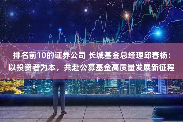 排名前10的证券公司 长城基金总经理邱春杨：以投资者为本，共赴公募基金高质量发展新征程
