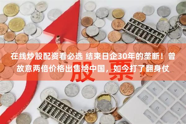 在线炒股配资看必选 结束日企30年的垄断！曾故意两倍价格出售给中国，如今打了翻身仗