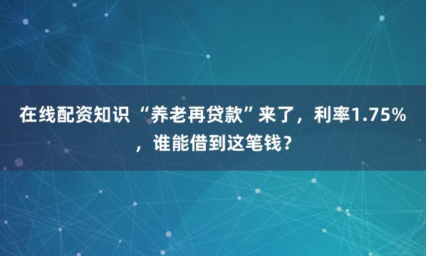 在线配资知识 “养老再贷款”来了，利率1.75%，谁能借到这笔钱？