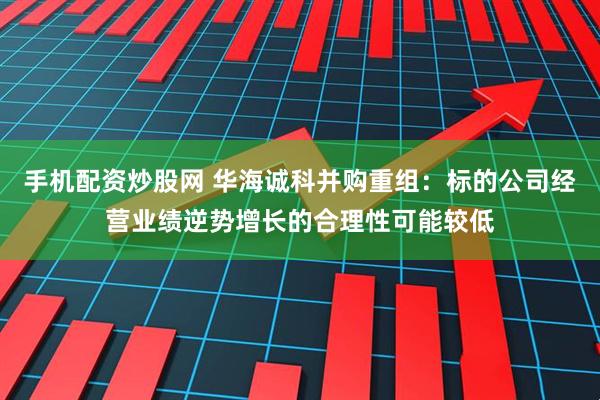 手机配资炒股网 华海诚科并购重组：标的公司经营业绩逆势增长的合理性可能较低