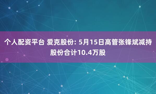 个人配资平台 爱克股份: 5月15日高管张锋斌减持股份合计10.4万股