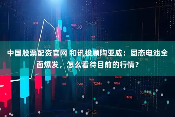 中国股票配资官网 和讯投顾陶亚威：固态电池全面爆发，怎么看待目前的行情？