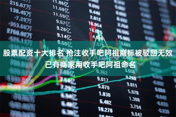 股票配资十大排名 抢注收手吧阿祖商标被驳回无效  已有商家用收手吧阿祖命名