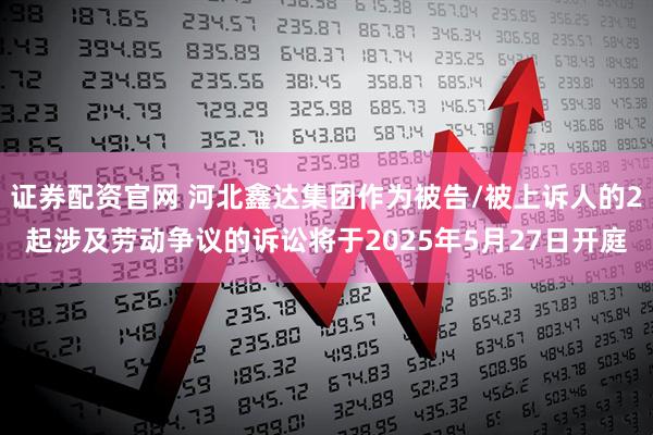 证券配资官网 河北鑫达集团作为被告/被上诉人的2起涉及劳动争议的诉讼将于2025年5月27日开庭