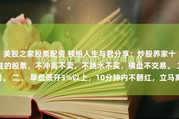 美股之家股票配资 顿悟人生与君分享：炒股养家十三条黄金法则 一、看准的股票，不冲高不卖，不跳水不买，横盘不交易。 二、 早盘低开3%以上，10分钟内不翻红，立马离场。 三、早盘高...