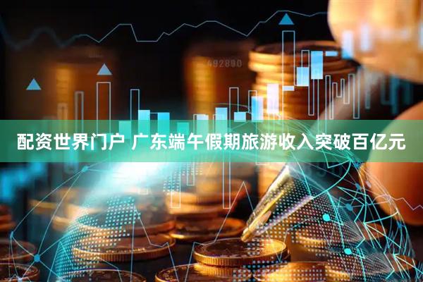 配资世界门户 广东端午假期旅游收入突破百亿元