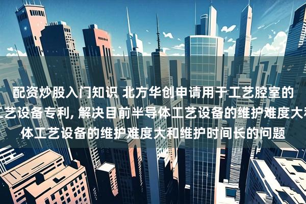 配资炒股入门知识 北方华创申请用于工艺腔室的开盖机构及半导体工艺设备专利, 解决目前半导体工艺设备的维护难度大和维护时间长的问题
