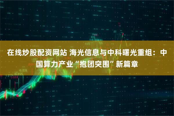在线炒股配资网站 海光信息与中科曙光重组：中国算力产业“抱团突围”新篇章
