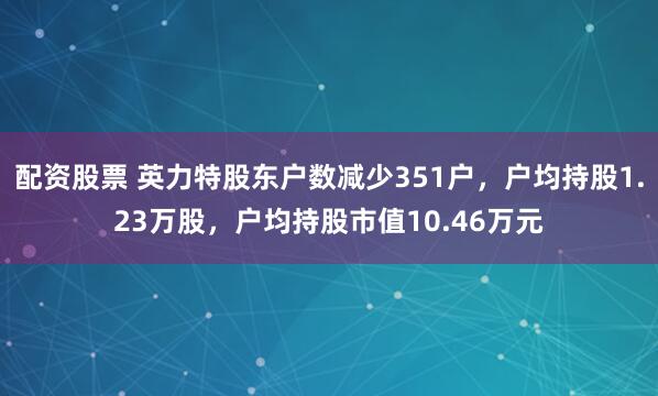 配资股票 英力特股东户数减少351户，户均持股1.23万股，户均持股市值10.46万元