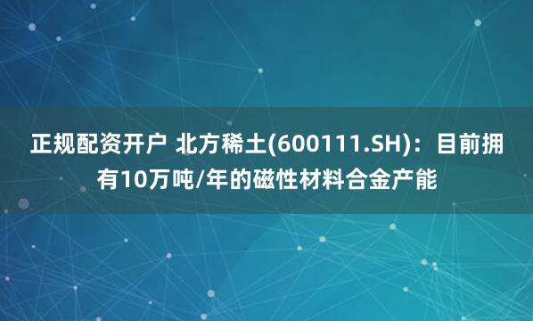 正规配资开户 北方稀土(600111.SH)：目前拥有10万吨/年的磁性材料合金产能