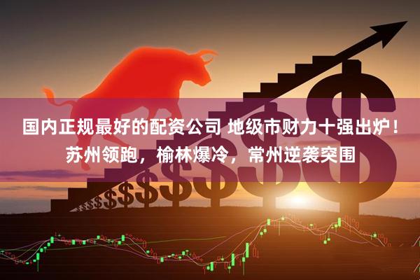 国内正规最好的配资公司 地级市财力十强出炉！苏州领跑，榆林爆冷，常州逆袭突围