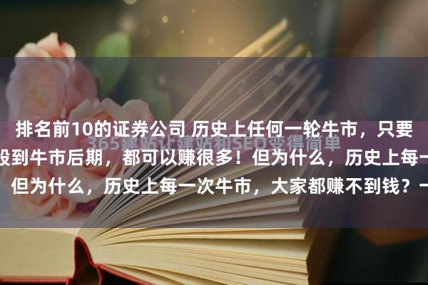 排名前10的证券公司 历史上任何一轮牛市，只要大家可以拿住低估的优质股到牛市后期，都可以赚很多！但为什么，历史上每一次牛市，大家都赚不到钱？一...