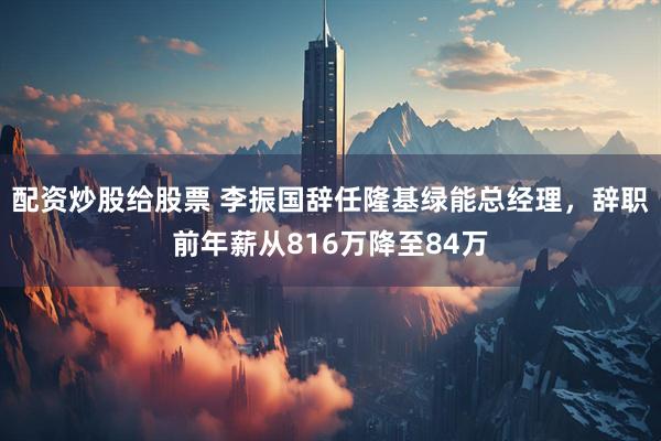 配资炒股给股票 李振国辞任隆基绿能总经理，辞职前年薪从816万降至84万