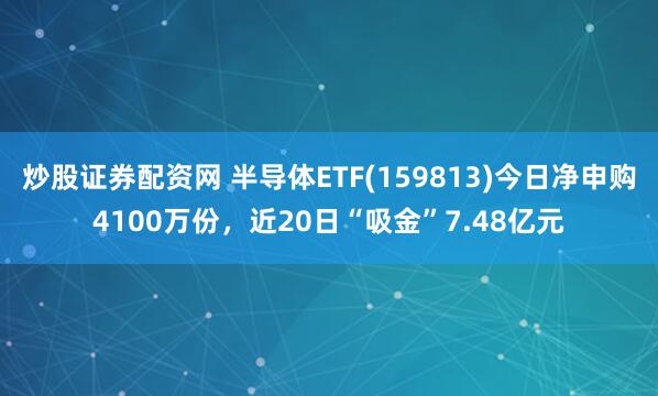 炒股证券配资网 半导体ETF(159813)今日净申购4100万份，近20日“吸金”7.48亿元
