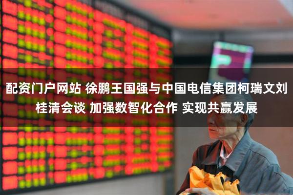 配资门户网站 徐鹏王国强与中国电信集团柯瑞文刘桂清会谈 加强数智化合作 实现共赢发展
