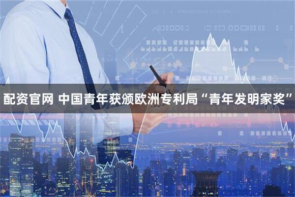 配资官网 中国青年获颁欧洲专利局“青年发明家奖”
