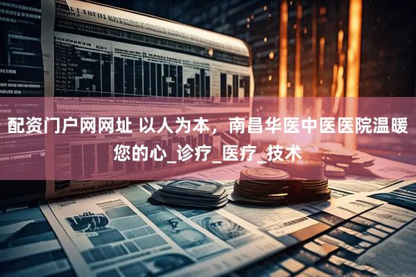 配资门户网网址 以人为本，南昌华医中医医院温暖您的心_诊疗_医疗_技术