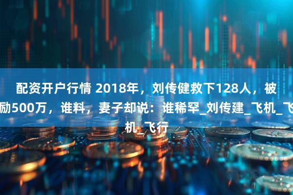 配资开户行情 2018年，刘传健救下128人，被奖励500万，谁料，妻子却说：谁稀罕_刘传建_飞机_飞行