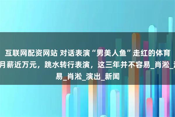 互联网配资网站 对话表演“男美人鱼”走红的体育生：暑期月薪近万元，跳水转行表演，这三年并不容易_肖淞_演出_新闻