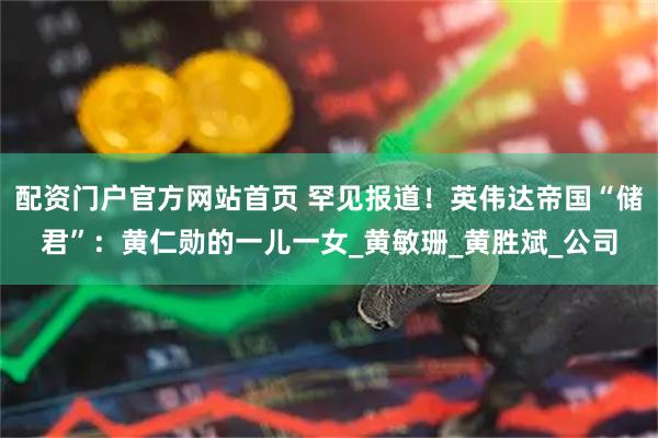 配资门户官方网站首页 罕见报道！英伟达帝国“储君”：黄仁勋的一儿一女_黄敏珊_黄胜斌_公司